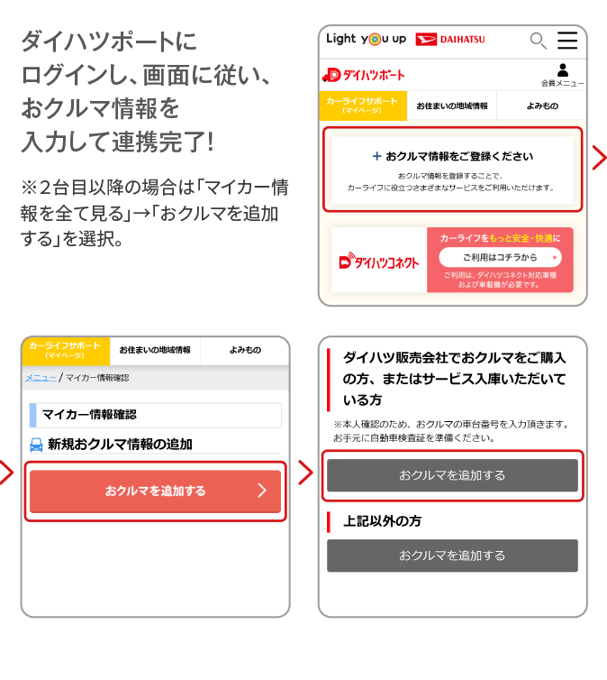 ダイハツポートにログインし、画面に従い、おクルマ情報を入力して連携完了！ ※２台目以降の場合は「マイカー情報を全て見る」→「おクルマを追加する」を選択。